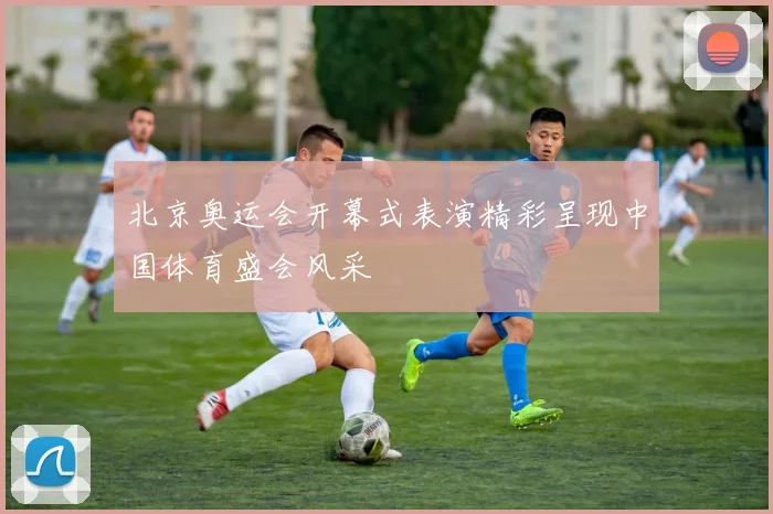 北京奥运会开幕式表演精彩呈现中国体育盛会风采